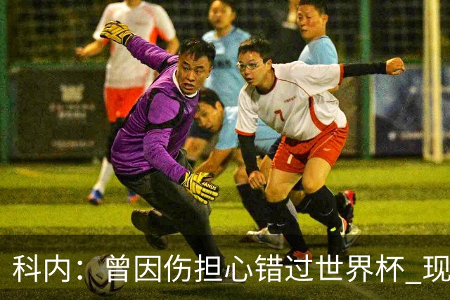科内：曾因伤担心错过世界杯 现在只想专注世界杯不去想转会